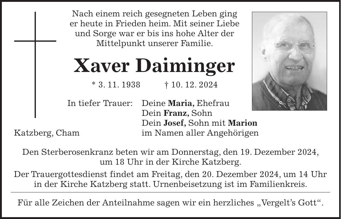  Nach einem reich gesegneten Leben ging er heute in Frieden heim. Mit seiner Liebe und Sorge war er bis ins hohe Alter der Mittelpunkt unserer Familie. Xaver Daiminger * 3. 11. 1938 + 10. 12. 2024 In tiefer Trauer: Deine Maria, Ehefrau Dein Franz, Sohn Dein Josef, Sohn mit Marion Katzberg, Cham im Namen aller Angehörigen Den Sterberosenkranz beten wir am Donnerstag, den 19. Dezember 2024, um 18 Uhr in der Kirche Katzberg. Der Trauergottesdienst findet am Freitag, den 20. Dezember 2024, um 14 Uhr in der Kirche Katzberg statt. Urnenbeisetzung ist im Familienkreis. Für alle Zeichen der Anteilnahme sagen wir ein herzliches 'Vergelt's Gott'.