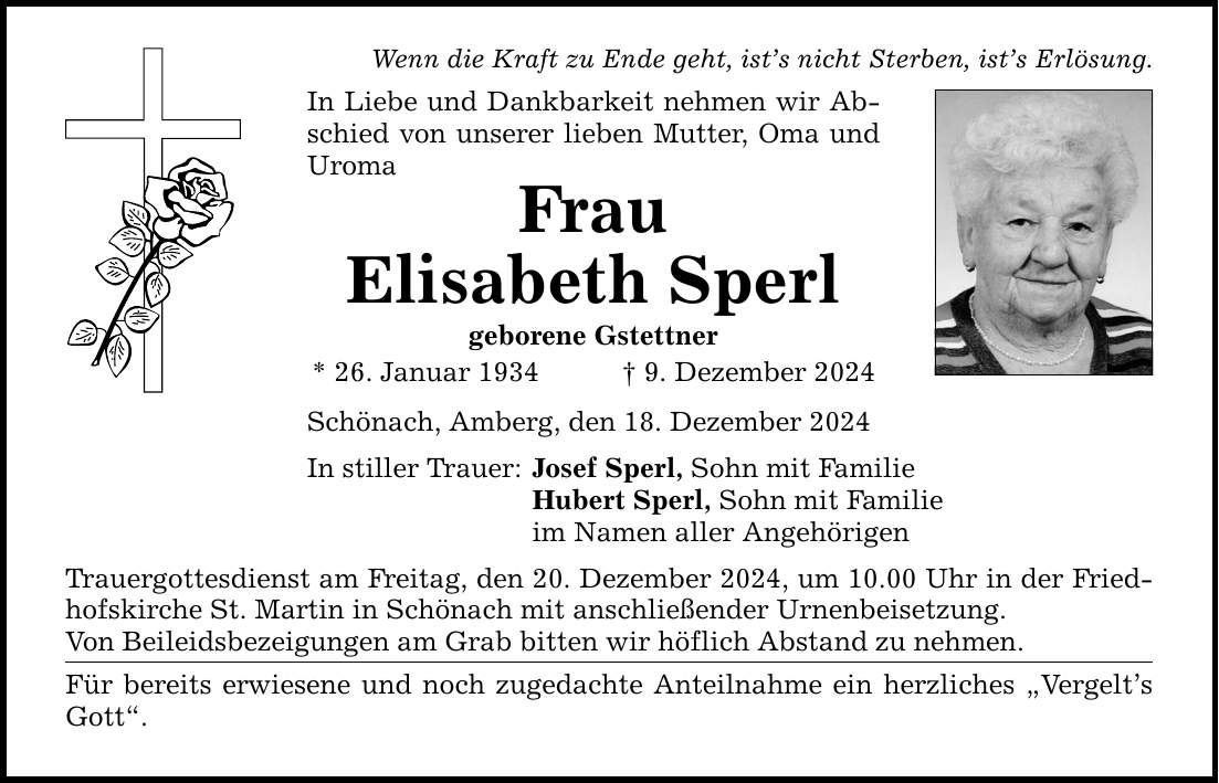 Wenn die Kraft zu Ende geht, ist's nicht Sterben, ist's Erlösung.In Liebe und Dankbarkeit nehmen wir Abschied von unserer lieben Mutter, Oma und UromaFrauElisabeth Sperlgeborene Gstettner* 26. Januar 1934 _ 9. Dezember 2024Schönach, Amberg, den 18. Dezember 2024In stiller Trauer:Josef Sperl, Sohn mit FamilieHubert Sperl, Sohn mit Familieim Namen aller AngehörigenTrauergottesdienst am Freitag, den 20. Dezember 2024, um 10.00 Uhr in der Friedhofskirche St. Martin in Schönach mit anschließender Urnenbeisetzung.Von Beileidsbezeigungen am Grab bitten wir höflich Abstand zu nehmen.Für bereits erwiesene und noch zugedachte Anteilnahme ein herzliches 