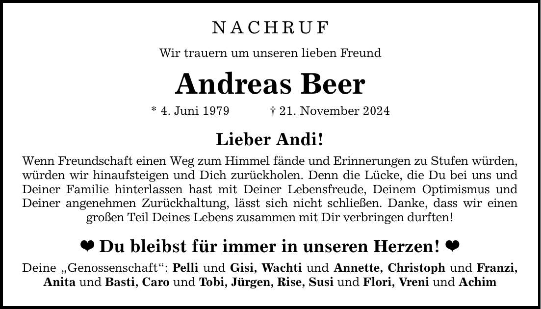 NACHRUFWir trauern um unseren lieben FreundAndreas Beer* 4. Juni 1979 _ 21. November 2024Lieber Andi!Wenn Freundschaft einen Weg zum Himmel fände und Erinnerungen zu Stufen würden, würden wir hinaufsteigen und Dich zurückholen. Denn die Lücke, die Du bei uns und Deiner Familie hinterlassen hast mit Deiner Lebensfreude, Deinem Optimismus und Deiner angenehmen Zurückhaltung, lässt sich nicht schließen. Danke, dass wir einen großen Teil Deines Lebens zusammen mit Dir verbringen durften! _ Du bleibst für immer in unseren Herzen! _Deine 