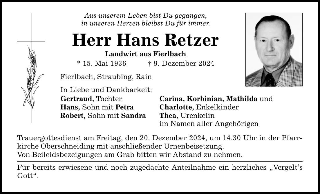 Aus unserem Leben bist Du gegangen, in unseren Herzen bleibst Du für immer. Herr Hans Retzer Landwirt aus Fierlbach * 15. Mai 1936 _ 9. Dezember 2024 Fierlbach, Straubing, Rain In Liebe und Dankbarkeit: Gertraud, Tochter Carina, Korbinian, Mathilda und Hans, Sohn mit Petra Charlotte, Enkelkinder Robert, Sohn mit Sandra Thea, Urenkelin im Namen aller Angehörigen Trauergottesdienst am Freitag, den 20. Dezember 2024, um 14.30 Uhr in der Pfarrkirche Oberschneiding mit anschließender Urnenbeisetzung. Von Beileidsbezeigungen am Grab bitten wir Abstand zu nehmen. Für bereits erwiesene und noch zugedachte Anteilnahme ein herzliches 