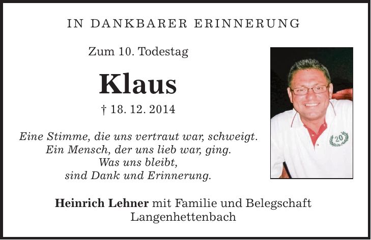 In dankbarer Erinnerung Zum 10. Todestag Klaus + 18. 12. 2014 Eine Stimme, die uns vertraut war, schweigt. Ein Mensch, der uns lieb war, ging. Was uns bleibt, sind Dank und Erinnerung. Heinrich Lehner mit Familie und Belegschaft Langenhettenbach