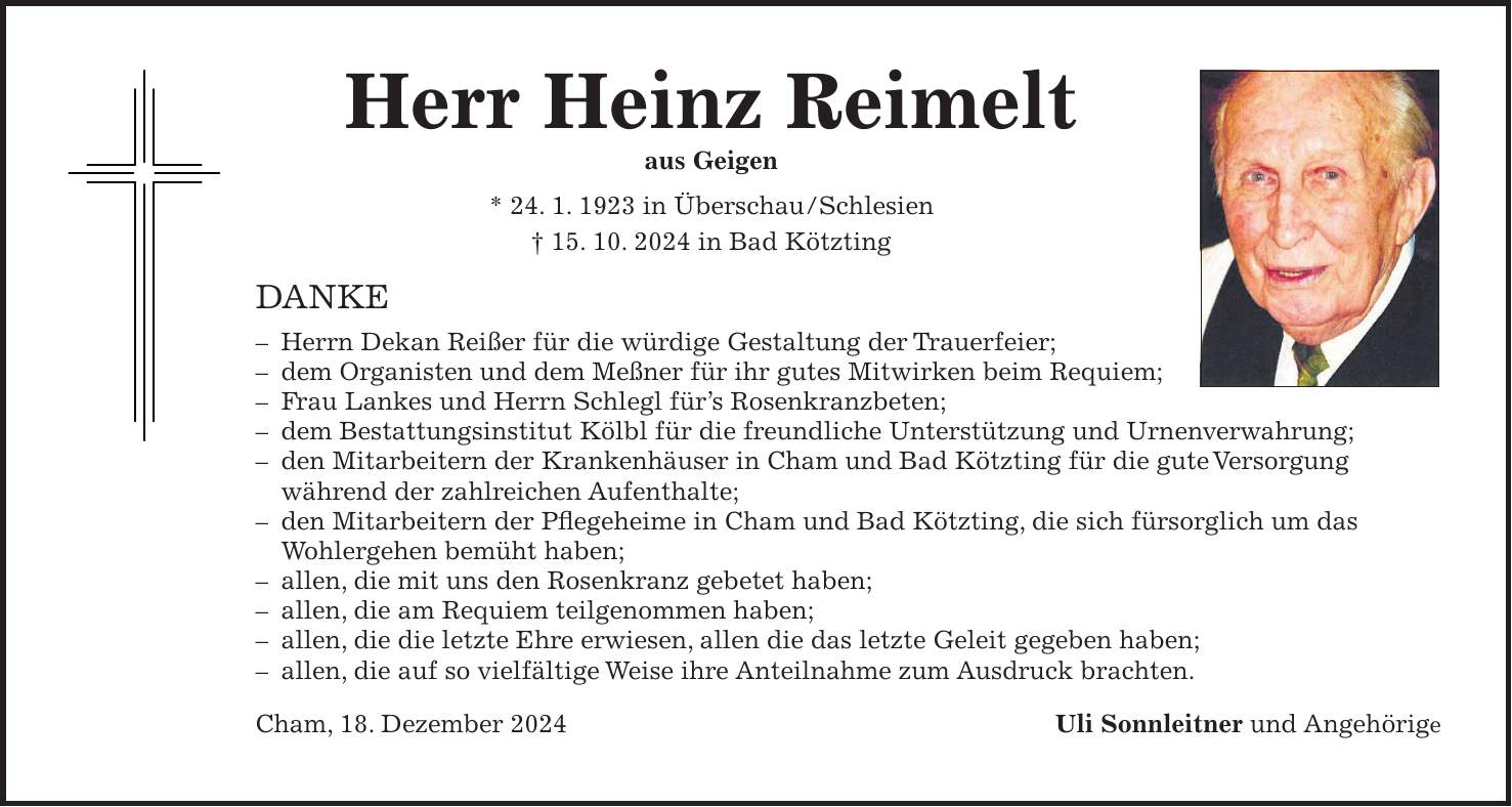 Herr Heinz Reimelt aus Geigen * 24. 1. 1923 in Überschau/Schlesien + 15. 10. 2024 in Bad Kötzting DANKE - Herrn Dekan Reißer für die würdige Gestaltung der Trauerfeier; - dem Organisten und dem Meßner für ihr gutes Mitwirken beim Requiem; - Frau Lankes und Herrn Schlegl für's Rosenkranzbeten; - dem Bestattungsinstitut Kölbl für die freundliche Unterstützung und Urnenverwahrung; - den Mitarbeitern der Krankenhäuser in Cham und Bad Kötzting für die gute Versorgung während der zahlreichen Aufenthalte; - den Mitarbeitern der Pflegeheime in Cham und Bad Kötzting, die sich fürsorglich um das Wohlergehen bemüht haben; - allen, die mit uns den Rosenkranz gebetet haben; - allen, die am Requiem teilgenommen haben; - allen, die die letzte Ehre erwiesen, allen die das letzte Geleit gegeben haben; - allen, die auf so vielfältige Weise ihre Anteilnahme zum Ausdruck brachten. Cham, 18. Dezember 2024Uli Sonnleitner und Angehörige 