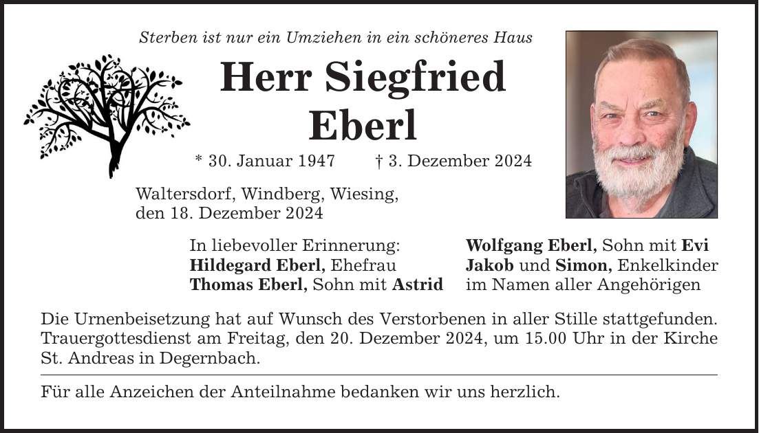 Sterben ist nur ein Umziehen in ein schöneres Haus Herr Siegfried Eberl * 30. Januar 1947 _ 3. Dezember 2024 Waltersdorf, Windberg, Wiesing, den 18. Dezember 2024 In liebevoller Erinnerung: Wolfgang Eberl, Sohn mit Evi Hildegard Eberl, Ehefrau Jakob und Simon, Enkelkinder Thomas Eberl, Sohn mit Astrid im Namen aller Angehörigen Die Urnenbeisetzung hat auf Wunsch des Verstorbenen in aller Stille stattgefunden. Trauergottesdienst am Freitag, den 20. Dezember 2024, um 15.00 Uhr in der Kirche St. Andreas in Degernbach. Für alle Anzeichen der Anteilnahme bedanken wir uns herzlich.