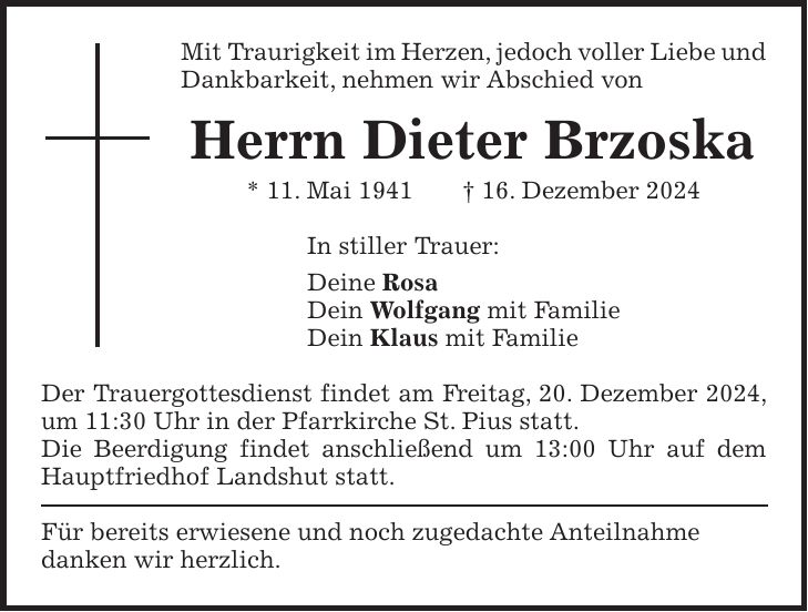 Mit Traurigkeit im Herzen, jedoch voller Liebe und Dankbarkeit, nehmen wir Abschied von Herrn Dieter Brzoska * 11. Mai 1941 + 16. Dezember 2024 In stiller Trauer: Deine Rosa Dein Wolfgang mit Familie Dein Klaus mit Familie Der Trauergottesdienst findet am Freitag, 20. Dezember 2024, um 11:30 Uhr in der Pfarrkirche St. Pius statt. Die Beerdigung findet anschließend um 13:00 Uhr auf dem Hauptfriedhof Landshut statt. Für bereits erwiesene und noch zugedachte Anteilnahme danken wir herzlich.