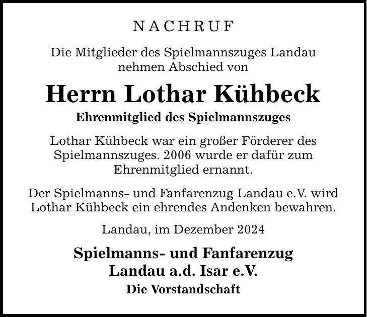 NACHRUF Die Mitglieder des Spielmannszuges Landau nehmen Abschied von Herrn Lothar Kühbeck Ehrenmitglied des Spielmannszuges Lothar Kühbeck war ein großer Förderer des Spielmannszuges. 2006 wurde er dafür zum Ehrenmitglied ernannt. Der Spielmanns- und Fanfarenzug Landau e.V. wird Lothar Kühbeck ein ehrendes Andenken bewahren. Landau, im Dezember 2024 Spielmanns- und Fanfarenzug Landau a.d. Isar e.V. Die Vorstandschaft