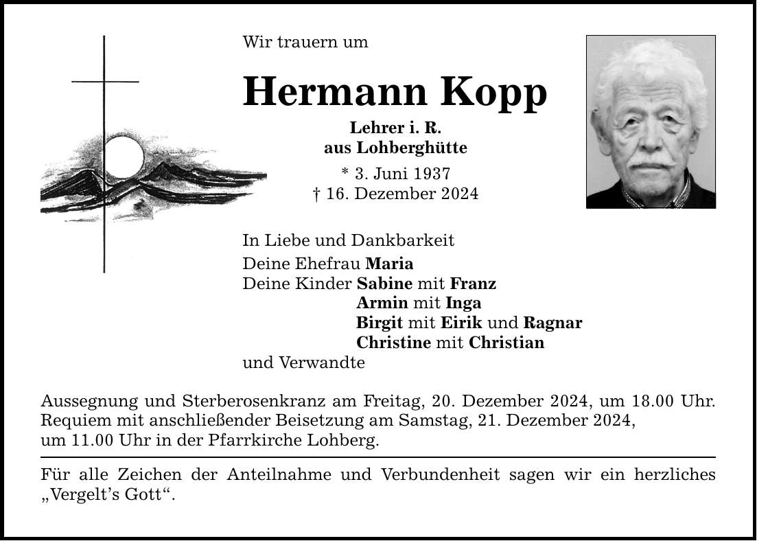 Wir trauern umHermann KoppLehrer i. R.aus Lohberghütte* 3. Juni 1937_ 16. Dezember 2024In Liebe und DankbarkeitDeine Ehefrau MariaDeine Kinder Sabine mit Franz Armin mit Inga Birgit mit Eirik und Ragnar Christine mit Christianund VerwandteAussegnung und Sterberosenkranz am Freitag, 20. Dezember 2024, um 18.00 Uhr. Requiem mit anschließender Beisetzung am Samstag, 21. Dezember 2024,um 11.00 Uhr in der Pfarrkirche Lohberg. Für alle Zeichen der Anteilnahme und Verbundenheit sagen wir ein herzliches 