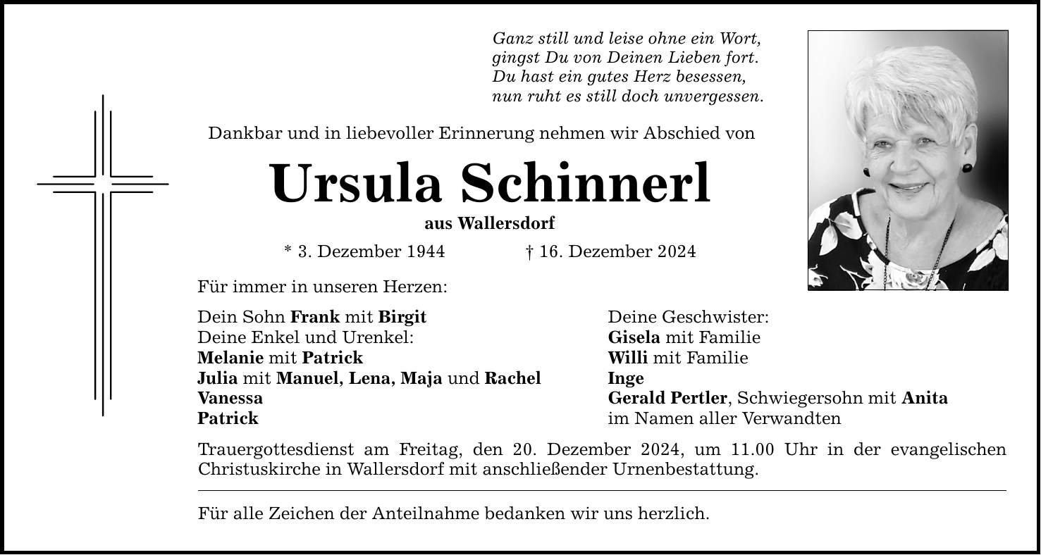 Ganz still und leise ohne ein Wort, gingst Du von Deinen Lieben fort. Du hast ein gutes Herz besessen, nun ruht es still doch unvergessen. Dankbar und in liebevoller Erinnerung nehmen wir Abschied von Ursula Schinnerl aus Wallersdorf * 3. Dezember 1944 _ 16. Dezember 2024 Für immer in unseren Herzen: Dein Sohn Frank mit Birgit Deine Geschwister: Deine Enkel und Urenkel: Gisela mit Familie Melanie mit Patrick Willi mit Familie Julia mit Manuel, Lena, Maja und Rachel Inge Vanessa Gerald Pertler, Schwiegersohn mit Anita Patrick im Namen aller Verwandten Trauergottesdienst am Freitag, den 20. Dezember 2024, um 11.00 Uhr in der evangelischen Christuskirche in Wallersdorf mit anschließender Urnenbestattung. Für alle Zeichen der Anteilnahme bedanken wir uns herzlich.