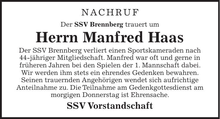 NACHRUF Der SSV Brennberg trauert um Herrn Manfred Haas Der SSV Brennberg verliert einen Sportskameraden nach 44-jähriger Mitgliedschaft. Manfred war oft und gerne in früheren Jahren bei den Spielen der 1. Mannschaft dabei. Wir werden ihm stets ein ehrendes Gedenken bewahren. Seinen trauernden Angehörigen wendet sich aufrichtige Anteilnahme zu. Die Teilnahme am Gedenkgottesdienst am morgigen Donnerstag ist Ehrensache. SSV Vorstandschaft