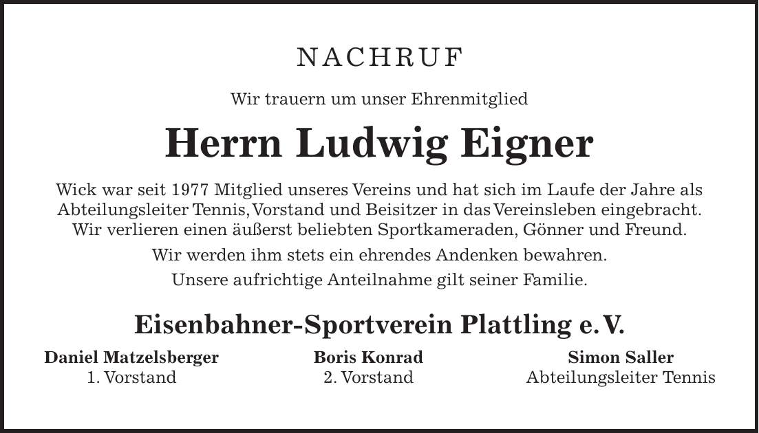 NACHRUF Wir trauern um unser Ehrenmitglied Herrn Ludwig Eigner Wick war seit 1977 Mitglied unseres Vereins und hat sich im Laufe der Jahre als Abteilungsleiter Tennis, Vorstand und Beisitzer in das Vereinsleben eingebracht. Wir verlieren einen äußerst beliebten Sportkameraden, Gönner und Freund. Wir werden ihm stets ein ehrendes Andenken bewahren. Unsere aufrichtige Anteilnahme gilt seiner Familie. Eisenbahner-Sportverein Plattling e. V. Daniel Matzelsberger Boris Konrad Simon Saller 1. Vorstand 2. Vorstand Abteilungsleiter Tennis