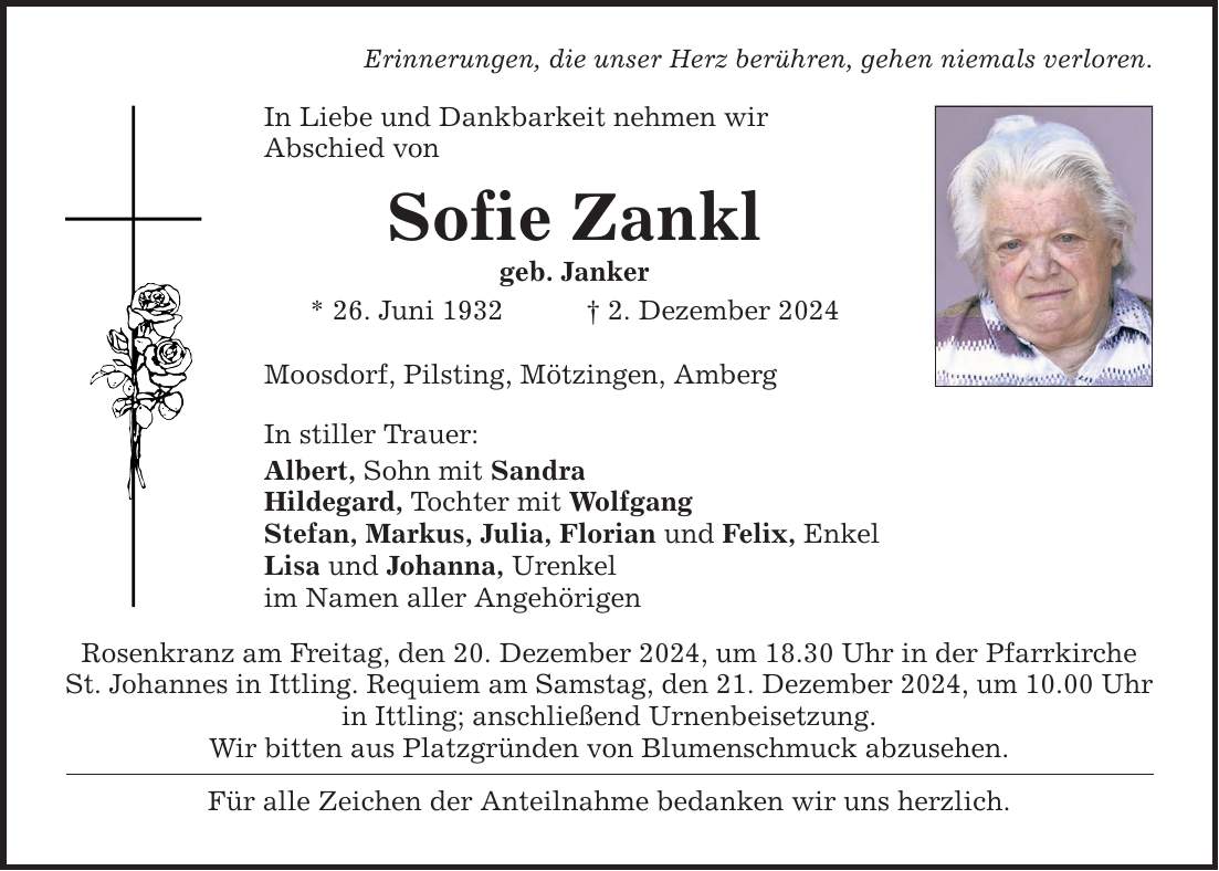 Erinnerungen, die unser Herz berühren, gehen niemals verloren. In Liebe und Dankbarkeit nehmen wir Abschied von Sofie Zankl geb. Janker * 26. Juni 1932 _ 2. Dezember 2024 Moosdorf, Pilsting, Mötzingen, Amberg In stiller Trauer: Albert, Sohn mit Sandra Hildegard, Tochter mit Wolfgang Stefan, Markus, Julia, Florian und Felix, Enkel Lisa und Johanna, Urenkel im Namen aller Angehörigen Rosenkranz am Freitag, den 20. Dezember 2024, um 18.30 Uhr in der Pfarrkirche St. Johannes in Ittling. Requiem am Samstag, den 21. Dezember 2024, um 10.00 Uhr in Ittling; anschließend Urnenbeisetzung. Wir bitten aus Platzgründen von Blumenschmuck abzusehen. Für alle Zeichen der Anteilnahme bedanken wir uns herzlich.