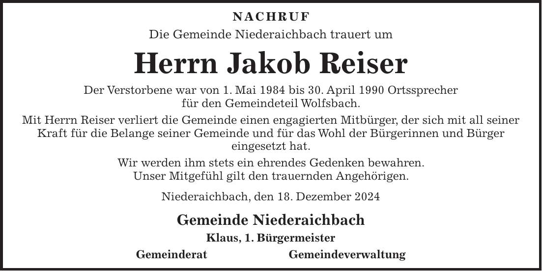 Nachruf Die Gemeinde Niederaichbach trauert um Herrn Jakob Reiser Der Verstorbene war von 1. Mai 1984 bis 30. April 1990 Ortssprecher für den Gemeindeteil Wolfsbach. Mit Herrn Reiser verliert die Gemeinde einen engagierten Mitbürger, der sich mit all seiner Kraft für die Belange seiner Gemeinde und für das Wohl der Bürgerinnen und Bürger eingesetzt hat. Wir werden ihm stets ein ehrendes Gedenken bewahren. Unser Mitgefühl gilt den trauernden Angehörigen. Niederaichbach, den 18. Dezember 2024 Gemeinde Niederaichbach Klaus, 1. Bürgermeister Gemeinderat Gemeindeverwaltung