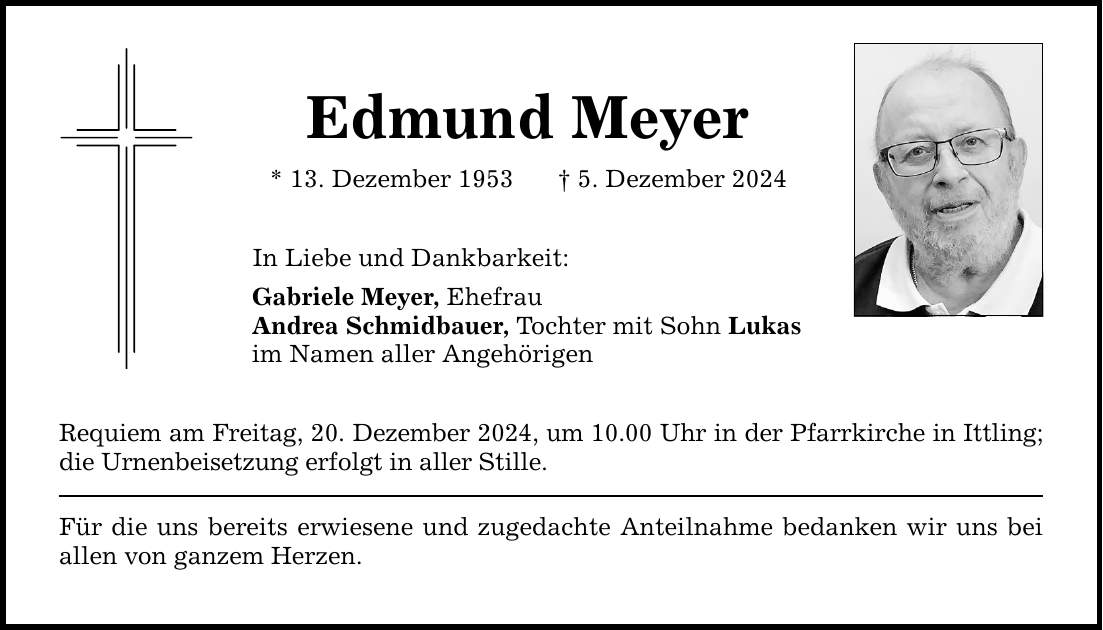 Edmund Meyer * 13. Dezember 1953 _ 5. Dezember 2024 In Liebe und Dankbarkeit: Gabriele Meyer, Ehefrau Andrea Schmidbauer, Tochter mit Sohn Lukas im Namen aller Angehörigen Requiem am Freitag, 20. Dezember 2024, um 10.00 Uhr in der Pfarrkirche in Ittling; die Urnenbeisetzung erfolgt in aller Stille. Für die uns bereits erwiesene und zugedachte Anteilnahme bedanken wir uns bei allen von ganzem Herzen.