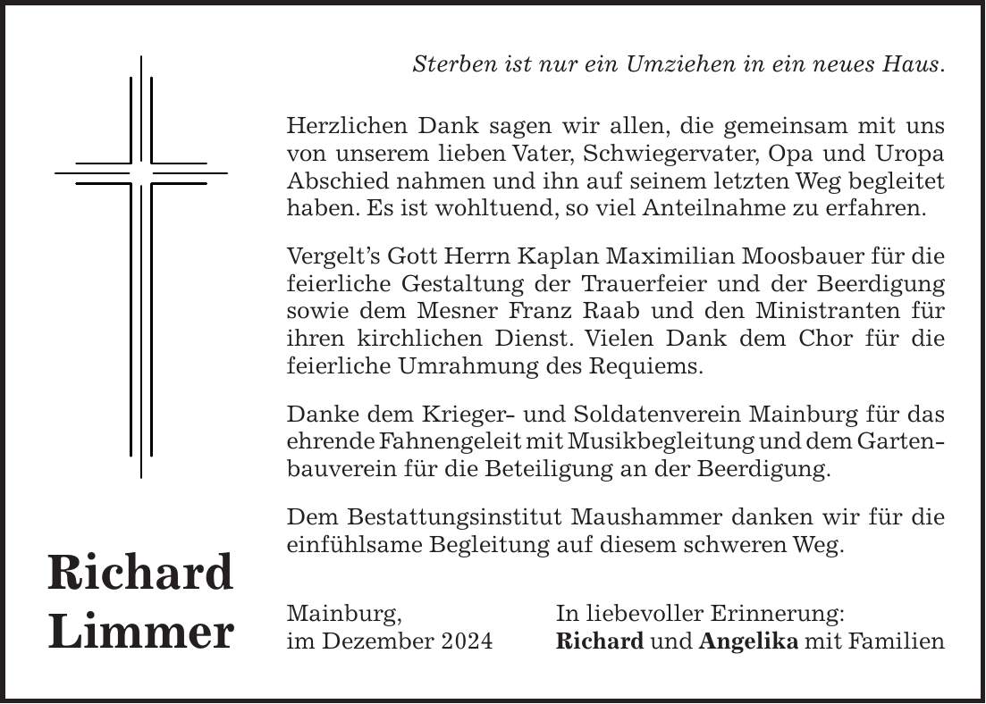 Sterben ist nur ein Umziehen in ein neues Haus. Herzlichen Dank sagen wir allen, die gemeinsam mit uns von unserem lieben Vater, Schwiegervater, Opa und Uropa Abschied nahmen und ihn auf seinem letzten Weg begleitet haben. Es ist wohltuend, so viel Anteilnahme zu erfahren. Vergelt's Gott Herrn Kaplan Maximilian Moosbauer für die feierliche Gestaltung der Trauerfeier und der Beerdigung sowie dem Mesner Franz Raab und den Ministranten für ihren kirchlichen Dienst. Vielen Dank dem Chor für die feierliche Umrahmung des Requiems. Danke dem Krieger- und Soldatenverein Mainburg für das ehrende Fahnengeleit mit Musikbegleitung und dem Garten- bauverein für die Beteiligung an der Beerdigung. Dem Bestattungsinstitut Maushammer danken wir für die einfühlsame Begleitung auf diesem schweren Weg. Mainburg, In liebevoller Erinnerung: im Dezember 2024 Richard und Angelika mit FamilienRichard Limmer