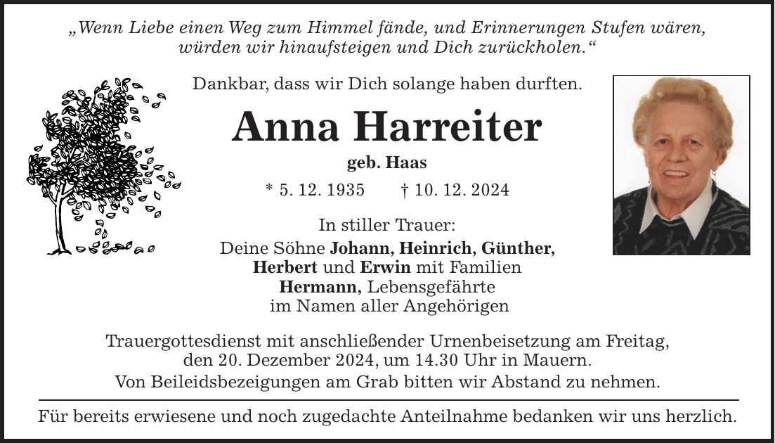 'Wenn Liebe einen Weg zum Himmel fände, und Erinnerungen Stufen wären, würden wir hinaufsteigen und Dich zurückholen.' Dankbar, dass wir Dich solange haben durften. Anna Harreiter geb. Haas * 5. 12. 1935 + 10. 12. 2024 In stiller Trauer: Deine Söhne Johann, Heinrich, Günther, Herbert und Erwin mit Familien Hermann, Lebensgefährte im Namen aller Angehörigen Trauergottesdienst mit anschließender Urnenbeisetzung am Freitag, den 20. Dezember 2024, um 14.30 Uhr in Mauern. Von Beileidsbezeigungen am Grab bitten wir Abstand zu nehmen. Für bereits erwiesene und noch zugedachte Anteilnahme bedanken wir uns herzlich.