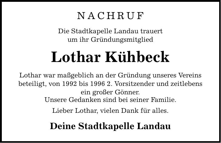 NACHRUF Die Stadtkapelle Landau trauert um ihr Gründungsmitglied Lothar Kühbeck Lothar war maßgeblich an der Gründung unseres Vereins beteiligt, von 1992 bis 1996 2. Vorsitzender und zeitlebens ein großer Gönner. Unsere Gedanken sind bei seiner Familie. Lieber Lothar, vielen Dank für alles. Deine Stadtkapelle Landau