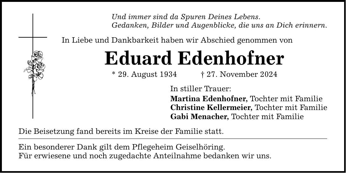 Und immer sind da Spuren Deines Lebens. Gedanken, Bilder und Augenblicke, die uns an Dich erinnern. In Liebe und Dankbarkeit haben wir Abschied genommen von Eduard Edenhofner * 29. August 1934 _ 27. November 2024 In stiller Trauer: Martina Edenhofner, Tochter mit Familie Christine Kellermeier, Tochter mit Familie Gabi Menacher, Tochter mit Familie Die Beisetzung fand bereits im Kreise der Familie statt. Ein besonderer Dank gilt dem Pflegeheim Geiselhöring. Für erwiesene und noch zugedachte Anteilnahme bedanken wir uns.