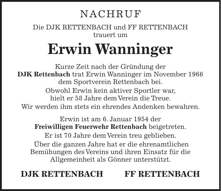 NACHRUF Die DJK RETTENBACH und FF RETTENBACH trauert um Erwin Wanninger Kurze Zeit nach der Gründung der DJK Rettenbach trat Erwin Wanninger im November 1966 dem Sportverein Rettenbach bei. Obwohl Erwin kein aktiver Sportler war, hielt er 58 Jahre dem Verein die Treue. Wir werden ihm stets ein ehrendes Andenken bewahren. Erwin ist am 6. Januar 1954 der Freiwilligen Feuerwehr Rettenbach beigetreten. Er ist 70 Jahre dem Verein treu geblieben. Über die ganzen Jahre hat er die ehrenamtlichen Bemühungen des Vereins und ihren Einsatz für die Allgemeinheit als Gönner unterstützt. DJK RETTENBACH FF RETTENBACH 