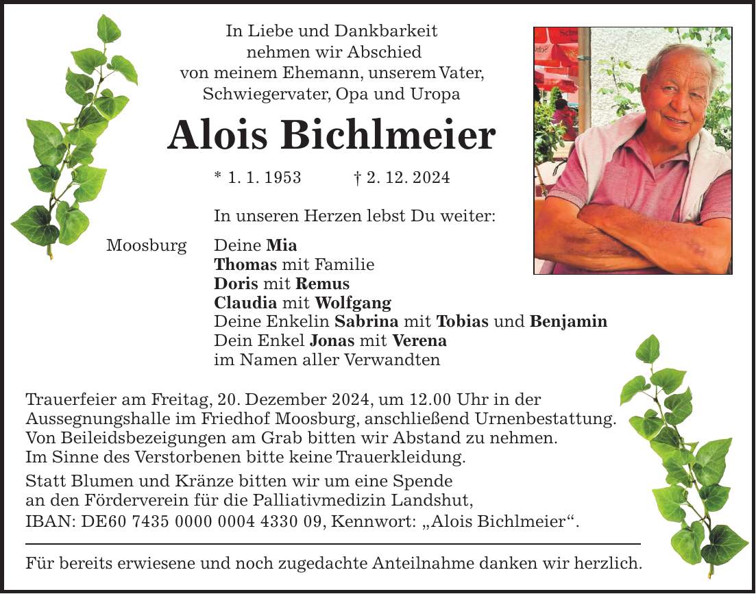 In Liebe und Dankbarkeit nehmen wir Abschied von meinem Ehemann, unserem Vater, Schwiegervater, Opa und Uropa Alois Bichlmeier * 1. 1. 1953 + 2. 12. 2024 In unseren Herzen lebst Du weiter: Moosburg Deine Mia Thomas mit Familie Doris mit Remus Claudia mit Wolfgang Deine Enkelin Sabrina mit Tobias und Benjamin Dein Enkel Jonas mit Verena im Namen aller Verwandten Trauerfeier am Freitag, 20. Dezember 2024, um 12.00 Uhr in der Aussegnungshalle im Friedhof Moosburg, anschließend Urnenbestattung. Von Beileidsbezeigungen am Grab bitten wir Abstand zu nehmen. Im Sinne des Verstorbenen bitte keine Trauerkleidung. Statt Blumen und Kränze bitten wir um eine Spende an den Förderverein für die Palliativmedizin Landshut, IBAN: DE***, Kennwort: 'Alois Bichlmeier'. Für bereits erwiesene und noch zugedachte Anteilnahme danken wir herzlich.