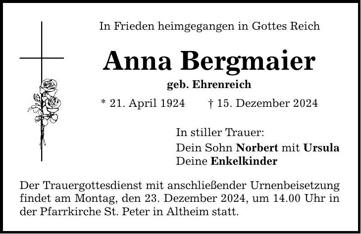 In Frieden heimgegangen in Gottes Reich Anna Bergmaier geb. Ehrenreich * 21. April 1924 _ 15. Dezember 2024 In stiller Trauer: Dein Sohn Norbert mit Ursula Deine Enkelkinder Der Trauergottesdienst mit anschließender Urnenbeisetzung findet am Montag, den 23. Dezember 2024, um 14.00 Uhr in der Pfarrkirche St. Peter in Altheim statt.