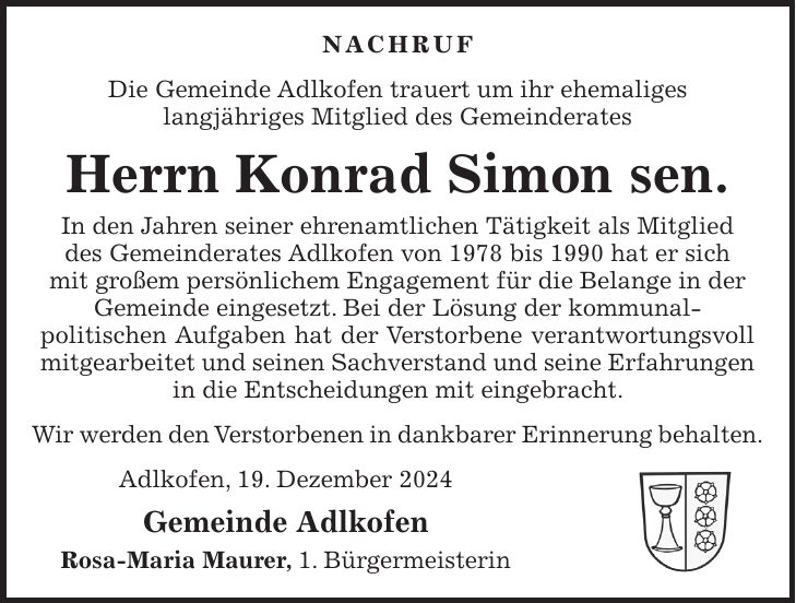 Nachruf Die Gemeinde Adlkofen trauert um ihr ehemaliges langjähriges Mitglied des Gemeinderates Herrn Konrad Simon sen. In den Jahren seiner ehrenamtlichen Tätigkeit als Mitglied des Gemeinderates Adlkofen von 1978 bis 1990 hat er sich mit großem persönlichem Engagement für die Belange in der Gemeinde eingesetzt. Bei der Lösung der kommunal- politischen Aufgaben hat der Verstorbene verantwortungsvoll mitgearbeitet und seinen Sachverstand und seine Erfahrungen in die Entscheidungen mit eingebracht. Wir werden den Verstorbenen in dankbarer Erinnerung behalten. Adlkofen, 19. Dezember 2024 Gemeinde Adlkofen Rosa-Maria Maurer, 1. Bürgermeisterin