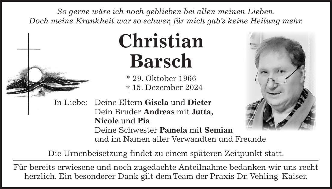  So gerne wäre ich noch geblieben bei allen meinen Lieben. Doch meine Krankheit war so schwer, für mich gab's keine Heilung mehr. Christian Barsch * 29. Oktober 1966 + 15. Dezember 2024 In Liebe: Deine Eltern Gisela und Dieter Dein Bruder Andreas mit Jutta, Nicole und Pia Deine Schwester Pamela mit Semian und im Namen aller Verwandten und Freunde Die Urnenbeisetzung findet zu einem späteren Zeitpunkt statt. Für bereits erwiesene und noch zugedachte Anteilnahme bedanken wir uns recht herzlich. Ein besonderer Dank gilt dem Team der Praxis Dr. Vehling-Kaiser.