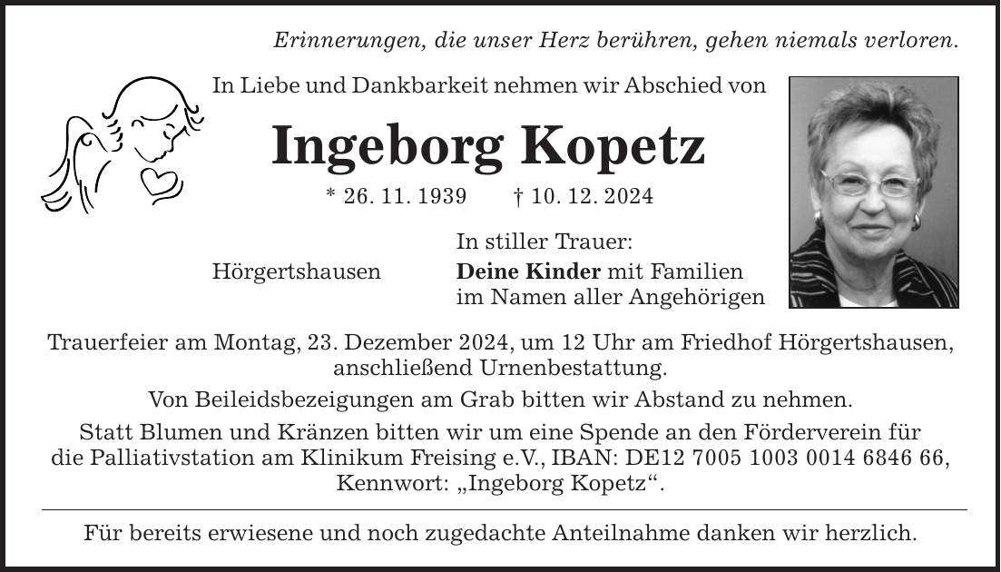 Erinnerungen, die unser Herz berühren, gehen niemals verloren. In Liebe und Dankbarkeit nehmen wir Abschied von Ingeborg Kopetz * 26. 11. 1939 + 10. 12. 2024 In stiller Trauer: Hörgertshausen Deine Kinder mit Familien im Namen aller Angehörigen Trauerfeier am Montag, 23. Dezember 2024, um 12 Uhr am Friedhof Hörgertshausen, anschließend Urnenbestattung. Von Beileidsbezeigungen am Grab bitten wir Abstand zu nehmen. Statt Blumen und Kränzen bitten wir um eine Spende an den Förderverein für die Palliativstation am Klinikum Freising e.V., IBAN: DE***, Kennwort: 'Ingeborg Kopetz'. Für bereits erwiesene und noch zugedachte Anteilnahme danken wir herzlich.