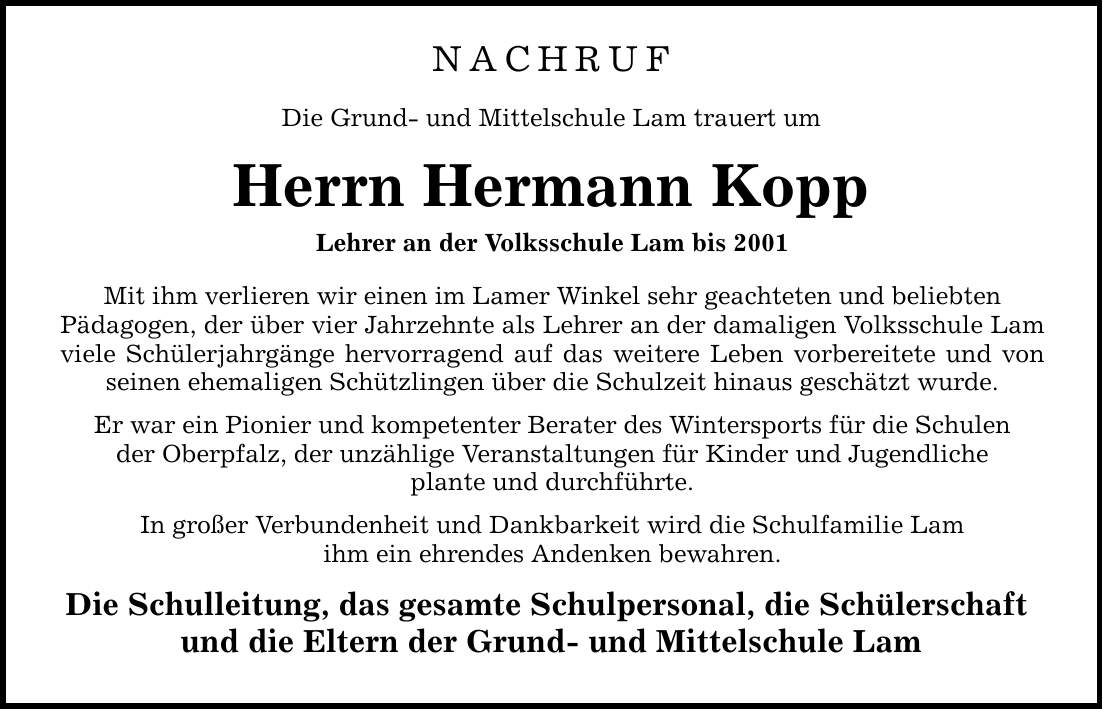 NACHRUF Die Grund- und Mittelschule Lam trauert um Herrn Hermann Kopp Lehrer an der Volksschule Lam bis 2001 Mit ihm verlieren wir einen im Lamer Winkel sehr geachteten und beliebten Pädagogen, der über vier Jahrzehnte als Lehrer an der damaligen Volksschule Lam viele Schülerjahrgänge hervorragend auf das weitere Leben vorbereitete und von seinen ehemaligen Schützlingen über die Schulzeit hinaus geschätzt wurde. Er war ein Pionier und kompetenter Berater des Wintersports für die Schulen der Oberpfalz, der unzählige Veranstaltungen für Kinder und Jugendliche plante und durchführte. In großer Verbundenheit und Dankbarkeit wird die Schulfamilie Lam ihm ein ehrendes Andenken bewahren. Die Schulleitung, das gesamte Schulpersonal, die Schülerschaft und die Eltern der Grund- und Mittelschule Lam