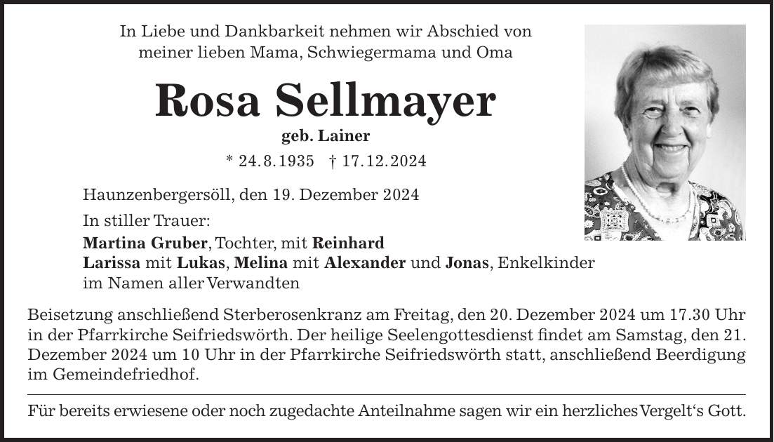 In Liebe und Dankbarkeit nehmen wir Abschied von meiner lieben Mama, Schwiegermama und Oma Rosa Sellmayer geb. Lainer * 24. 8. 1935 + 17. 12. 2024 Haunzenbergersöll, den 19. Dezember 2024 In stiller Trauer: Martina Gruber, Tochter, mit Reinhard Larissa mit Lukas, Melina mit Alexander und Jonas, Enkelkinder im Namen aller Verwandten Beisetzung anschließend Sterberosenkranz am Freitag, den 20. Dezember 2024 um 17.30 Uhr in der Pfarrkirche Seifriedswörth. Der heilige Seelengottesdienst findet am Samstag, den 21. Dezember 2024 um 10 Uhr in der Pfarrkirche Seifriedswörth statt, anschließend Beerdigung im Gemeindefriedhof. Für bereits erwiesene oder noch zugedachte Anteilnahme sagen wir ein herzliches Vergelt's Gott.