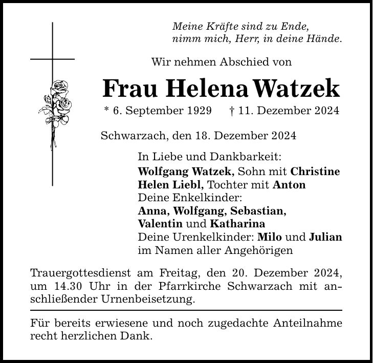 Meine Kräfte sind zu Ende,nimm mich, Herr, in deine Hände.Wir nehmen Abschied vonFrau Helena Watzek* 6. September 1929 _ 11. Dezember 2024Schwarzach, den 18. Dezember 2024In Liebe und Dankbarkeit:Wolfgang Watzek, Sohn mit ChristineHelen Liebl, Tochter mit AntonDeine Enkelkinder:Anna, Wolfgang, Sebastian,Valentin und KatharinaDeine Urenkelkinder: Milo und Julianim Namen aller AngehörigenTrauergottesdienst am Freitag, den 20. Dezember 2024, um 14.30 Uhr in der Pfarrkirche Schwarzach mit anschließender Urnenbeisetzung.Für bereits erwiesene und noch zugedachte Anteilnahme recht herzlichen Dank.