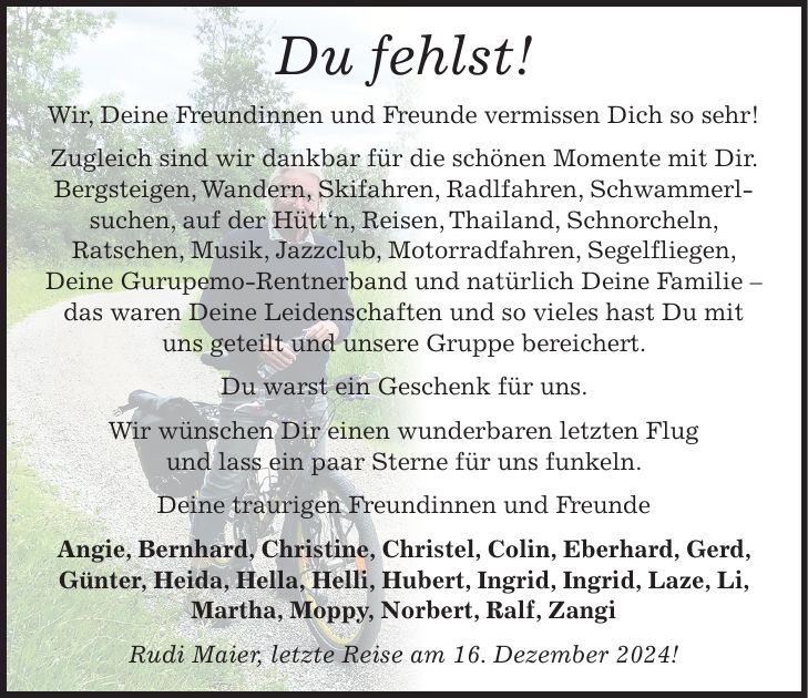 Du fehlst! Wir, Deine Freundinnen und Freunde vermissen Dich so sehr! Zugleich sind wir dankbar für die schönen Momente mit Dir. Bergsteigen, Wandern, Skifahren, Radlfahren, Schwammerl­suchen, auf der Hütt'n, Reisen, Thailand, Schnorcheln, Ratschen, Musik, Jazzclub, Motorradfahren, Segelfliegen, Deine Gurupemo-Rentnerband und natürlich Deine Familie - das waren Deine Leidenschaften und so vieles hast Du mit uns geteilt und unsere Gruppe bereichert. Du warst ein Geschenk für uns. Wir wünschen Dir einen wunderbaren letzten Flug und lass ein paar Sterne für uns funkeln. Deine traurigen Freundinnen und Freunde Angie, Bernhard, Christine, Christel, Colin, Eberhard, Gerd, Günter, Heida, Hella, Helli, Hubert, Ingrid, Ingrid, Laze, Li, Martha, Moppy, Norbert, Ralf, Zangi Rudi Maier, letzte Reise am 16. Dezember 2024!