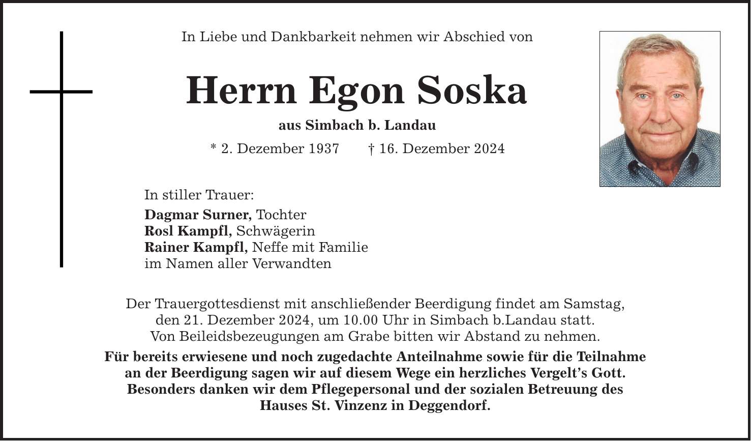 In Liebe und Dankbarkeit nehmen wir Abschied vonHerrn Egon Soskaaus Simbach b. Landau* 2. Dezember 1937 _ 16. Dezember 2024In stiller Trauer:Dagmar Surner, TochterRosl Kampfl, SchwägerinRainer Kampfl, Neffe mit Familieim Namen aller VerwandtenDer Trauergottesdienst mit anschließender Beerdigung findet am Samstag,den 21. Dezember 2024, um 10.00 Uhr in Simbach b.Landau statt.Von Beileidsbezeugungen am Grabe bitten wir Abstand zu nehmen.Für bereits erwiesene und noch zugedachte Anteilnahme sowie für die Teilnahmean der Beerdigung sagen wir auf diesem Wege ein herzliches Vergelt's Gott.Besonders danken wir dem Pflegepersonal und der sozialen Betreuung desHauses St. Vinzenz in Deggendorf.