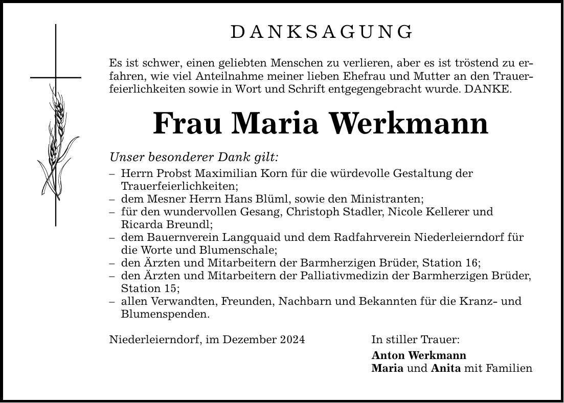 DANKSAGUNG Es ist schwer, einen geliebten Menschen zu verlieren, aber es ist tröstend zu erfahren, wie viel Anteilnahme meiner lieben Ehefrau und Mutter an den Trauerfeierlichkeiten sowie in Wort und Schrift entgegengebracht wurde. DANKE. Frau Maria Werkmann Unser besonderer Dank gilt: - Herrn Probst Maximilian Korn für die würdevolle Gestaltung der Trauerfeierlichkeiten; - dem Mesner Herrn Hans Blüml, sowie den Ministranten; - für den wundervollen Gesang, Christoph Stadler, Nicole Kellerer und Ricarda Breundl; - dem Bauernverein Langquaid und dem Radfahrverein Niederleierndorf für die Worte und Blumenschale; - den Ärzten und Mitarbeitern der Barmherzigen Brüder, Station 16; - den Ärzten und Mitarbeitern der Palliativmedizin der Barmherzigen Brüder, Station 15; - allen Verwandten, Freunden, Nachbarn und Bekannten für die Kranz- und Blumenspenden. Niederleierndorf, im Dezember 2024 In stiller Trauer: Anton Werkmann Maria und Anita mit Familien