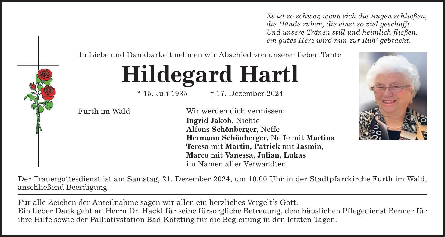 Es ist so schwer, wenn sich die Augen schließen,die Hände ruhen, die einst so viel geschafft.Und unsere Tränen still und heimlich fließen,ein gutes Herz wird nun zur Ruh' gebracht.In Liebe und Dankbarkeit nehmen wir Abschied von unserer lieben TanteHildegard Hartl* 15. Juli 1935 _ 17. Dezember 2024Wir werden dich vermissen:Furth im WaldIngrid Jakob, NichteAlfons Schönberger, NeffeHermann Schönberger, Neffe mit MartinaTeresa mit Martin, Patrick mit Jasmin,Marco mit Vanessa, Julian, Lukasim Namen aller VerwandtenDer Trauergottesdienst ist am Samstag, 21. Dezember 2024, um 10.00 Uhr in der Stadtpfarrkirche Furth im Wald, anschließend Beerdigung.Für alle Zeichen der Anteilnahme sagen wir allen ein herzliches Vergelt's Gott. Ein lieber Dank geht an Herrn Dr. Hackl für seine fürsorgliche Betreuung, dem häuslichen Pflegedienst Benner für ihre Hilfe sowie der Palliativstation Bad Kötzting für die Begleitung in den letzten Tagen.