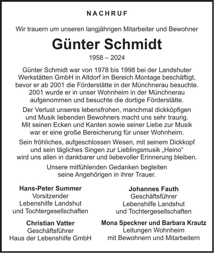 Nachruf Wir trauern um unseren langjährigen Mitarbeiter und Bewohner Günter Schmidt *** Günter Schmidt war von 1978 bis 1998 bei der Landshuter Werkstätten GmbH in Altdorf im Bereich Montage beschäftigt, bevor er ab 2001 die Förderstätte in der Münchnerau besuchte. 2001 wurde er in unser Wohnheim in der Münchnerau aufgenommen und besuchte die dortige Förderstätte. Der Verlust unseres lebensfrohen, manchmal dickköpfigen und Musik liebenden Bewohners macht uns sehr traurig. Mit seinen Ecken und Kanten sowie seiner Liebe zur Musik war er eine große Bereicherung für unser Wohnheim. Sein fröhliches, aufgeschlossen Wesen, mit seinem Dickkopf und sein tägliches Singen zur Lieblingsmusik 'Heino' wird uns allen in dankbarer und liebevoller Erinnerung bleiben. Unsere mitfühlenden Gedanken begleiten seine Angehörigen in ihrer Trauer.Hans-Peter Summer Vorsitzender Lebenshilfe Landshut und TochtergesellschaftenJohannes Fauth Geschäftsführer Lebenshilfe Landshut und TochtergesellschaftenChristian Vatter Geschäftsführer Haus der Lebenshilfe GmbHMona Speckner und Barbara Krautz Leitungen Wohnheim mit Bewohnern und Mitarbeitern 