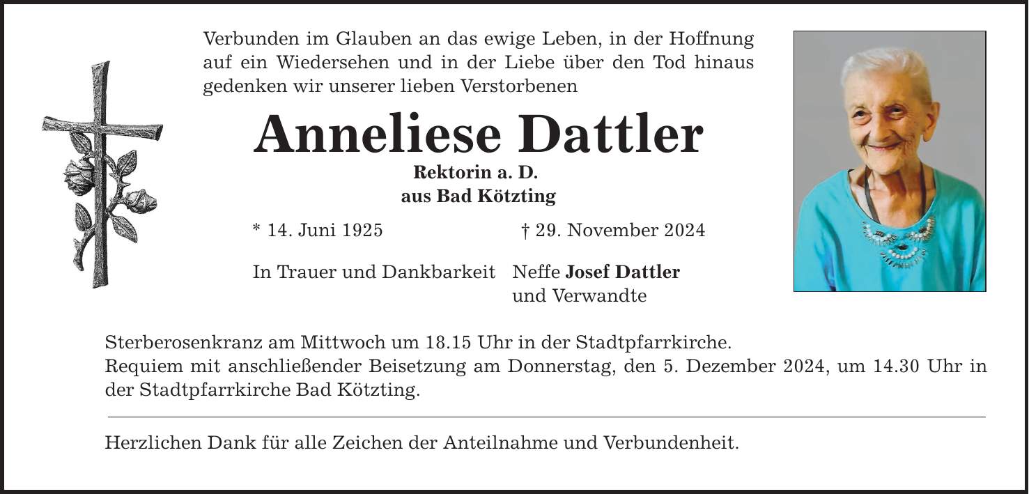 Verbunden im Glauben an das ewige Leben, in der Hoffnung auf ein Wiedersehen und in der Liebe über den Tod hinaus gedenken wir unserer lieben Verstorbenen Anneliese Dattler Rektorin a. D. aus Bad Kötzting * 14. Juni 1925 _ 29. November 2024 In Trauer und Dankbarkeit Neffe Josef Dattler und Verwandte Sterberosenkranz am Mittwoch um 18.15 Uhr in der Stadtpfarrkirche. Requiem mit anschließender Beisetzung am Donnerstag, den 5. Dezember 2024, um 14.30 Uhr in der Stadtpfarrkirche Bad Kötzting. Herzlichen Dank für alle Zeichen der Anteilnahme und Verbundenheit.