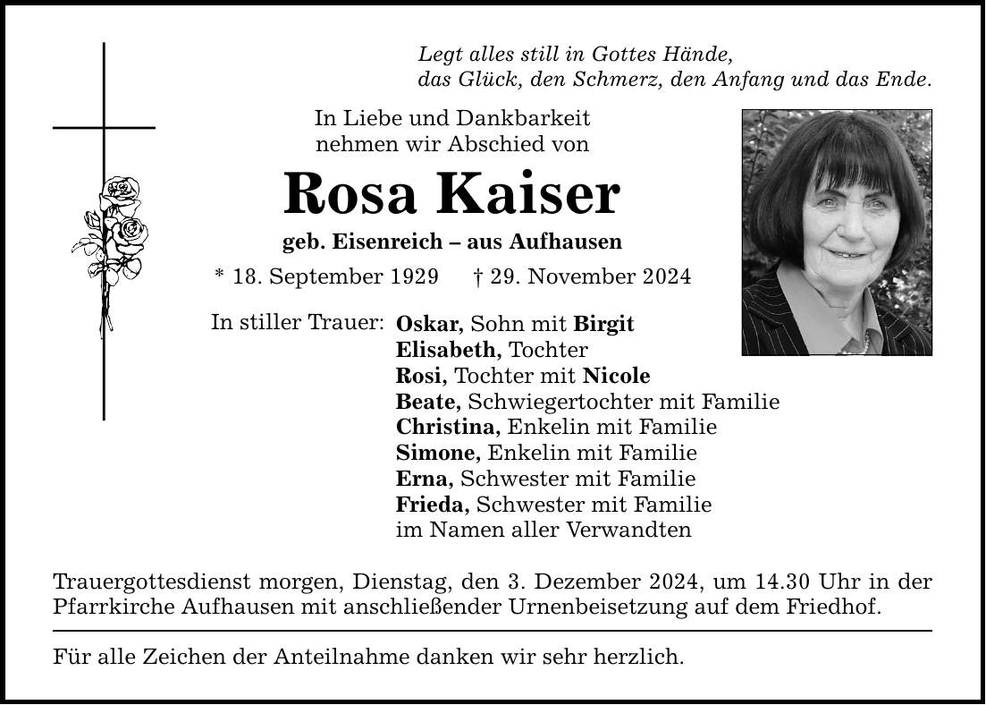 Legt alles still in Gottes Hände, das Glück, den Schmerz, den Anfang und das Ende. In Liebe und Dankbarkeit nehmen wir Abschied von Rosa Kaiser geb. Eisenreich - aus Aufhausen * 18. September 1929 _ 29. November 2024 In stiller Trauer: Oskar, Sohn mit Birgit Elisabeth, Tochter Rosi, Tochter mit Nicole Beate, Schwiegertochter mit Familie Christina, Enkelin mit Familie Simone, Enkelin mit Familie Erna, Schwester mit Familie Frieda, Schwester mit Familie im Namen aller Verwandten Trauergottesdienst morgen, Dienstag, den 3. Dezember 2024, um 14.30 Uhr in der Pfarrkirche Aufhausen mit anschließender Urnenbeisetzung auf dem Friedhof. Für alle Zeichen der Anteilnahme danken wir sehr herzlich.