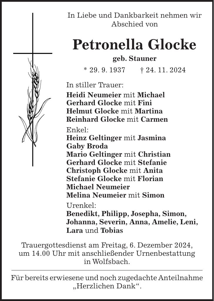 In Liebe und Dankbarkeit nehmen wir Abschied von Petronella Glocke geb. Stauner * 29. 9. 1937 + 24. 11. 2024 In stiller Trauer: Heidi Neumeier mit Michael Gerhard Glocke mit Fini Helmut Glocke mit Martina Reinhard Glocke mit Carmen Enkel: Heinz Geltinger mit Jasmina Gaby Broda Mario Geltinger mit Christian Gerhard Glocke mit Stefanie Christoph Glocke mit Anita Stefanie Glocke mit Florian Michael Neumeier Melina Neumeier mit Simon Urenkel: Benedikt, Philipp, Josepha, Simon, Johanna, Severin, Anna, Amelie, Leni, Lara und Tobias Trauergottesdienst am Freitag, 6. Dezember 2024, um 14.00 Uhr mit anschließender Urnenbestattung in Wolfsbach. Für bereits erwiesene und noch zugedachte Anteilnahme 'Herzlichen Dank'.