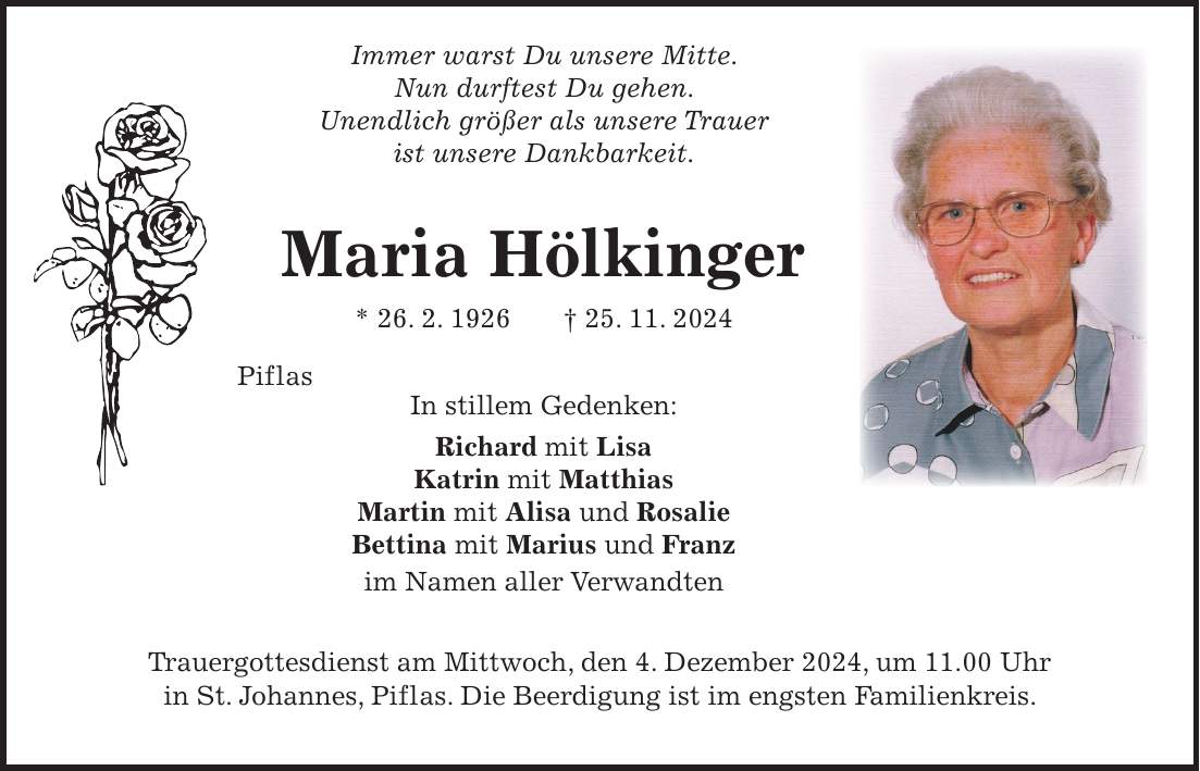  Immer warst Du unsere Mitte. Nun durftest Du gehen. Unendlich größer als unsere Trauer ist unsere Dankbarkeit. Maria Hölkinger * 26. 2. 1926 + 25. 11. 2024 Piflas In stillem Gedenken: Richard mit Lisa Katrin mit Matthias Martin mit Alisa und Rosalie Bettina mit Marius und Franz im Namen aller Verwandten Trauergottesdienst am Mittwoch, den 4. Dezember 2024, um 11.00 Uhr in St. Johannes, Piflas. Die Beerdigung ist im engsten Familienkreis.