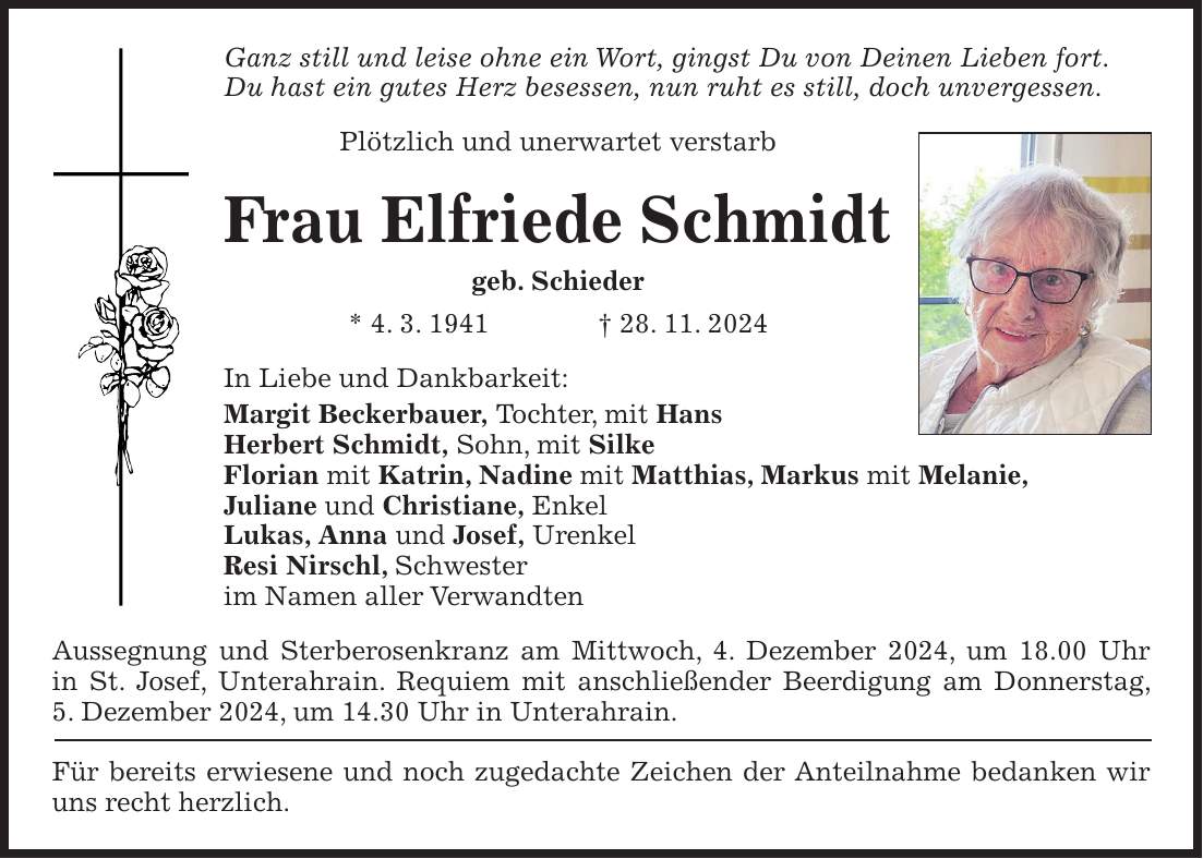 Ganz still und leise ohne ein Wort, gingst Du von Deinen Lieben fort. Du hast ein gutes Herz besessen, nun ruht es still, doch unvergessen. Plötzlich und unerwartet verstarb Frau Elfriede Schmidt geb. Schieder * 4. 3. 1941 + 28. 11. 2024 In Liebe und Dankbarkeit: Margit Beckerbauer, Tochter, mit Hans Herbert Schmidt, Sohn, mit Silke Florian mit Katrin, Nadine mit Matthias, Markus mit Melanie, Juliane und Christiane, Enkel Lukas, Anna und Josef, Urenkel Resi Nirschl, Schwester im Namen aller Verwandten Aussegnung und Sterberosenkranz am Mittwoch, 4. Dezember 2024, um 18.00 Uhr in St. Josef, Unterahrain. Requiem mit anschließender Beerdigung am Donnerstag, 5. Dezember 2024, um 14.30 Uhr in Unterahrain. Für bereits erwiesene und noch zugedachte Zeichen der Anteilnahme bedanken wir uns recht herzlich.