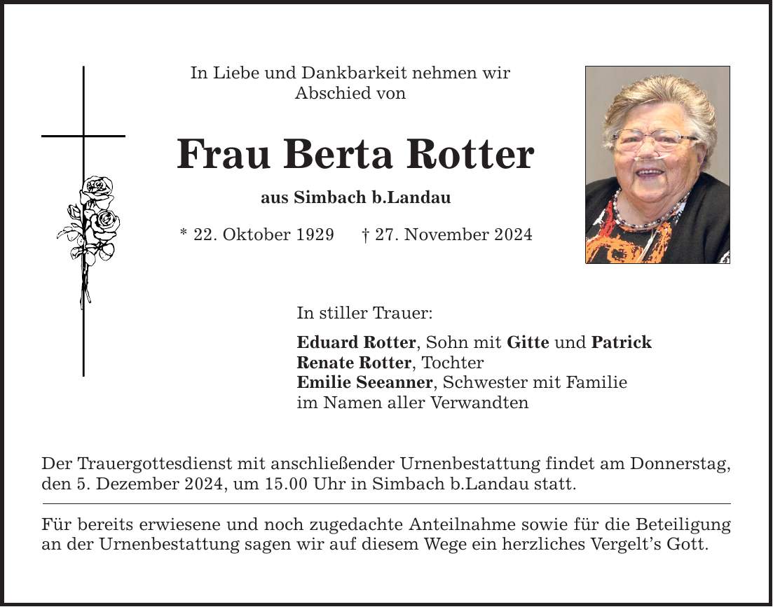 In Liebe und Dankbarkeit nehmen wir Abschied von Frau Berta Rotter aus Simbach b.Landau * 22. Oktober 1929 _ 27. November 2024 In stiller Trauer: Eduard Rotter, Sohn mit Gitte und Patrick Renate Rotter, Tochter Emilie Seeanner, Schwester mit Familie im Namen aller Verwandten Der Trauergottesdienst mit anschließender Urnenbestattung findet am Donnerstag, den 5. Dezember 2024, um 15.00 Uhr in Simbach b.Landau statt. Für bereits erwiesene und noch zugedachte Anteilnahme sowie für die Beteiligung an der Urnenbestattung sagen wir auf diesem Wege ein herzliches Vergelt's Gott.