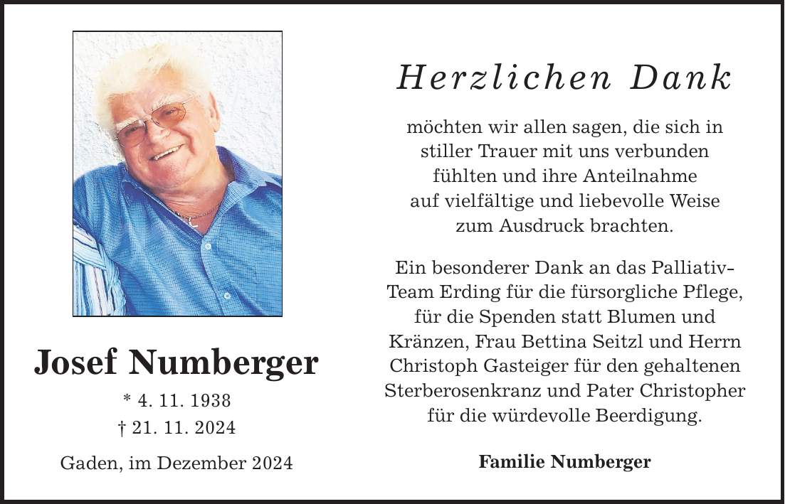 Josef Numberger * 4. 11. 1938 _ 21. 11. 2024 Gaden, im Dezember 2024 Herzlichen Dank möchten wir allen sagen, die sich in stiller Trauer mit uns verbunden fühlten und ihre Anteilnahme auf vielfältige und liebevolle Weise zum Ausdruck brachten. Ein besonderer Dank an das Palliativ- Team Erding für die fürsorgliche Pflege, für die Spenden statt Blumen und Kränzen, Frau Bettina Seitzl und Herrn Christoph Gasteiger für den gehaltenen Sterberosenkranz und Pater Christopher für die würdevolle Beerdigung. Familie Numberger