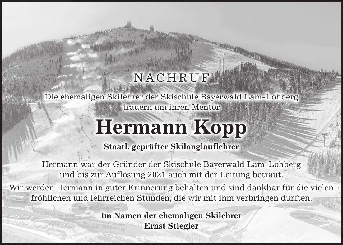 NACHRUF Die ehemaligen Skilehrer der Skischule Bayerwald Lam-Lohberg trauern um ihren Mentor Hermann Kopp Staatl. geprüfter Skilanglauflehrer Hermann war der Gründer der Skischule Bayerwald Lam-Lohberg und bis zur Auflösung 2021 auch mit der Leitung betraut. Wir werden Hermann in guter Erinnerung behalten und sind dankbar für die vielen fröhlichen und lehrreichen Stunden, die wir mit ihm verbringen durften. Im Namen der ehemaligen Skilehrer Ernst Stiegler