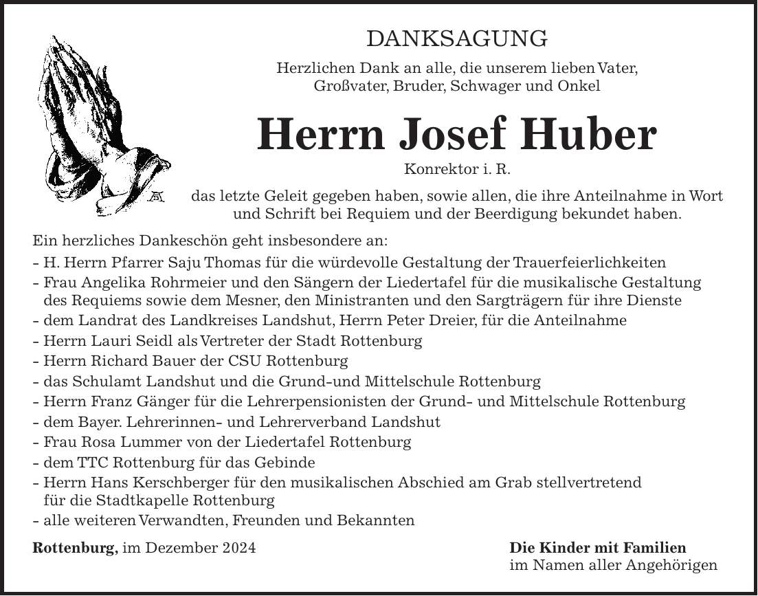 Danksagung Herzlichen Dank an alle, die unserem lieben Vater, Großvater, Bruder, Schwager und Onkel Herrn Josef Huber Konrektor i. R. das letzte Geleit gegeben haben, sowie allen, die ihre Anteilnahme in Wort und Schrift bei Requiem und der Beerdigung bekundet haben. Ein herzliches Dankeschön geht insbesondere an: - H. Herrn Pfarrer Saju Thomas für die würdevolle Gestaltung der Trauerfeierlichkeiten - Frau Angelika Rohrmeier und den Sängern der Liedertafel für die musikalische Gestaltung des Requiems sowie dem Mesner, den Ministranten und den Sargträgern für ihre Dienste - dem Landrat des Landkreises Landshut, Herrn Peter Dreier, für die Anteilnahme - Herrn Lauri Seidl als Vertreter der Stadt Rottenburg - Herrn Richard Bauer der CSU Rottenburg - das Schulamt Landshut und die Grund-und Mittelschule Rottenburg - Herrn Franz Gänger für die Lehrerpensionisten der Grund- und Mittelschule Rottenburg - dem Bayer. Lehrerinnen- und Lehrerverband Landshut - Frau Rosa Lummer von der Liedertafel Rottenburg - dem TTC Rottenburg für das Gebinde - Herrn Hans Kerschberger für den musikalischen Abschied am Grab stellvertretend für die Stadtkapelle Rottenburg - alle weiteren Verwandten, Freunden und Bekannten Rottenburg, im Dezember 2024 Die Kinder mit Familien im Namen aller Angehörigen