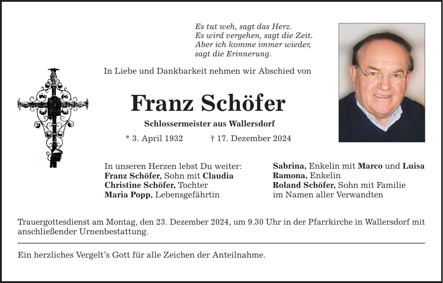 Es tut weh, sagt das Herz. Es wird vergehen, sagt die Zeit. Aber ich komme immer wieder, sagt die Erinnerung. In Liebe und Dankbarkeit nehmen wir Abschied von Franz Schöfer Schlossermeister aus Wallersdorf * 3. April 1932 _ 17. Dezember 2024 In unseren Herzen lebst Du weiter: Franz Schöfer, Sohn mit Claudia Christine Schöfer, Tochter Maria Popp, Lebensgefährtin Trauergottesdienst am Montag, den 23. Dezember 2024, um 9.30 Uhr in der Pfarrkirche in Wallersdorf mit anschließender Urnenbestattung. Ein herzliches Vergelt's Gott für alle Zeichen der Anteilnahme. Sabrina, Enkelin mit Marco und Luisa Ramona, Enkelin Roland Schöfer, Sohn mit Familie im Namen aller Verwandten