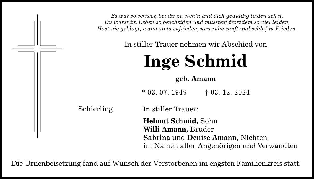 Es war so schwer, bei dir zu steh'n und dich geduldig leiden seh'n. Du warst im Leben so bescheiden und musstest trotzdem so viel leiden. Hast nie geklagt, warst stets zufrieden, nun ruhe sanft und schlaf in Frieden. In stiller Trauer nehmen wir Abschied von Inge Schmid geb. Amann * 03. 07. 1949 _ 03. 12. 2024 Schierling In stiller Trauer: Helmut Schmid, Sohn Willi Amann, Bruder Sabrina und Denise Amann, Nichten im Namen aller Angehörigen und Verwandten Die Urnenbeisetzung fand auf Wunsch der Verstorbenen im engsten Familienkreis statt.