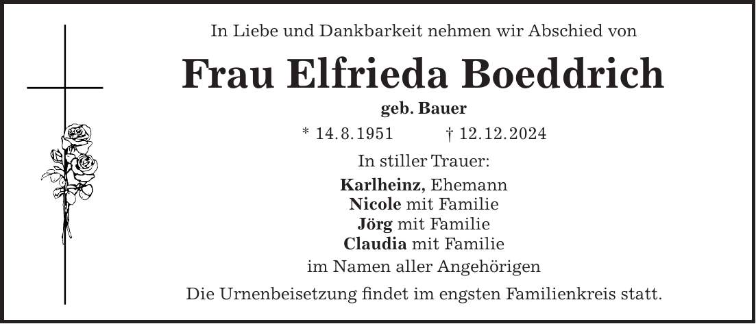 In Liebe und Dankbarkeit nehmen wir Abschied von Frau Elfrieda Boeddrich geb. Bauer * 14. 8. 1951 + 12. 12. 2024 In stiller Trauer: Karlheinz, Ehemann Nicole mit Familie Jörg mit Familie Claudia mit Familie im Namen aller Angehörigen Die Urnenbeisetzung findet im engsten Familienkreis statt.