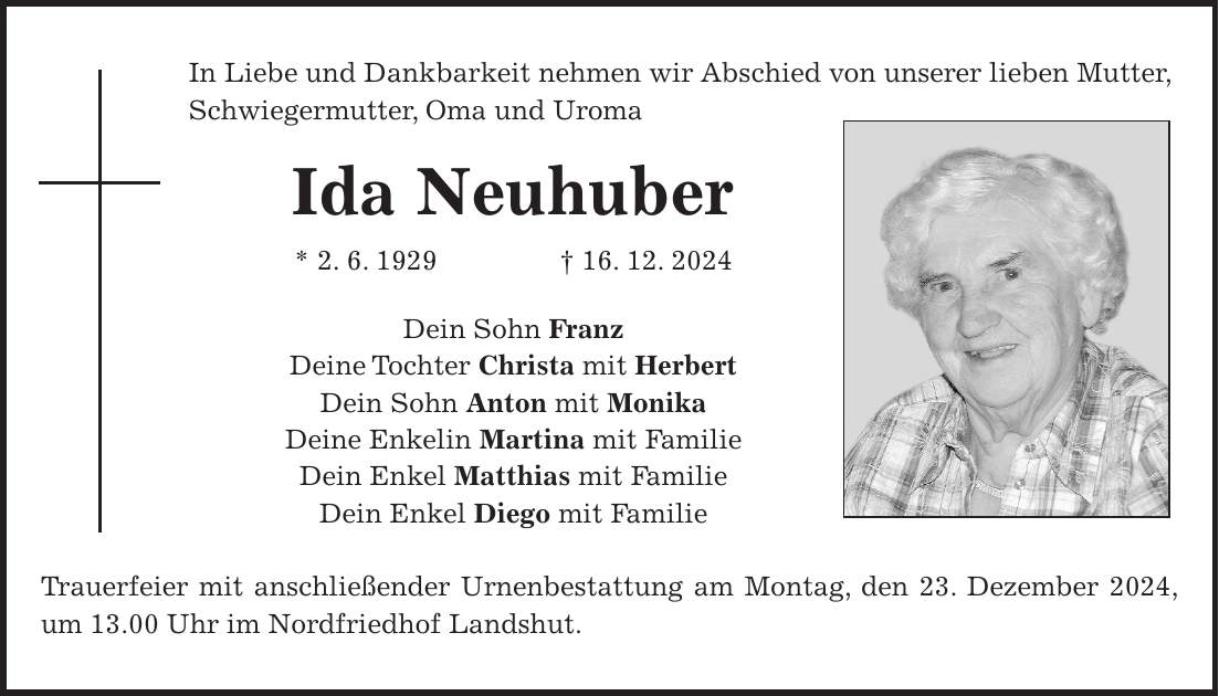 In Liebe und Dankbarkeit nehmen wir Abschied von unserer lieben Mutter, Schwiegermutter, Oma und Uroma Ida Neuhuber * 2. 6. 1929 + 16. 12. 2024 Dein Sohn Franz Deine Tochter Christa mit Herbert Dein Sohn Anton mit Monika Deine Enkelin Martina mit Familie Dein Enkel Matthias mit Familie Dein Enkel Diego mit Familie Trauerfeier mit anschließender Urnenbestattung am Montag, den 23. Dezember 2024, um 13.00 Uhr im Nordfriedhof Landshut.