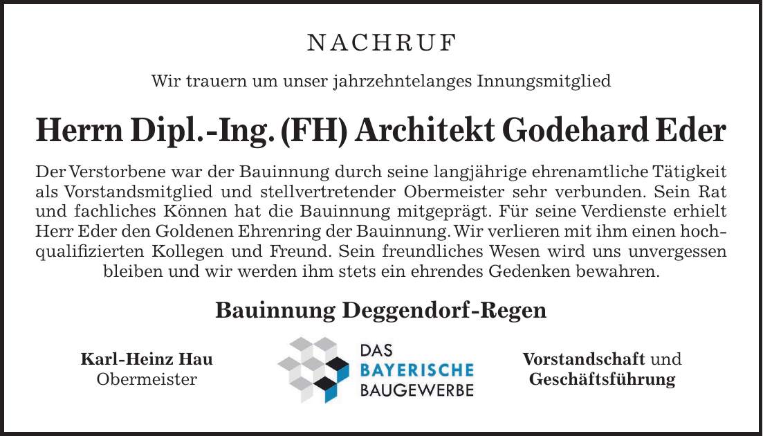 NACHRUF Wir trauern um unser jahrzehntelanges Innungsmitglied Herrn Dipl.-Ing. (FH) Architekt Godehard Eder Der Verstorbene war der Bauinnung durch seine langjährige ehrenamtliche Tätigkeit als Vorstandsmitglied und stellvertretender Obermeister sehr verbunden. Sein Rat und fachliches Können hat die Bauinnung mitgeprägt. Für seine Verdienste erhielt Herr Eder den Goldenen Ehrenring der Bauinnung. Wir verlieren mit ihm einen hochqualifizierten Kollegen und Freund. Sein freundliches Wesen wird uns unvergessen bleiben und wir werden ihm stets ein ehrendes Gedenken bewahren. Bauinnung Deggendorf-Regen Karl-Heinz Hau Vorstandschaft und Obermeister Geschäftsführung 