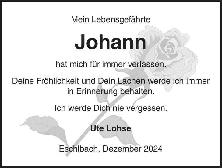 Mein Lebensgefährte Johann hat mich für immer verlassen. Deine Fröhlichkeit und Dein Lachen werde ich immer in Erinnerung behalten. Ich werde Dich nie vergessen. Ute Lohse Eschlbach, Dezember 2024