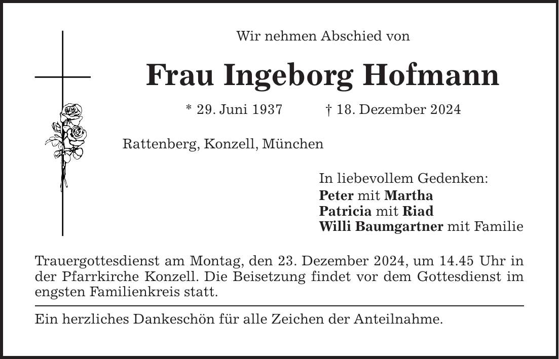 Wir nehmen Abschied von Frau Ingeborg Hofmann * 29. Juni 1937 + 18. Dezember 2024 Rattenberg, Konzell, München In liebevollem Gedenken: Peter mit Martha Patricia mit Riad Willi Baumgartner mit Familie Trauergottesdienst am Montag, den 23. Dezember 2024, um 14.45 Uhr in der Pfarrkirche Konzell. Die Beisetzung findet vor dem Gottesdienst im engsten Familienkreis statt. Ein herzliches Dankeschön für alle Zeichen der Anteilnahme.